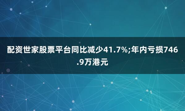 配资世家股票平台同比减少41.7%;年内亏损746.9万港元