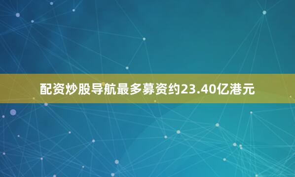 配资炒股导航最多募资约23.40亿港元