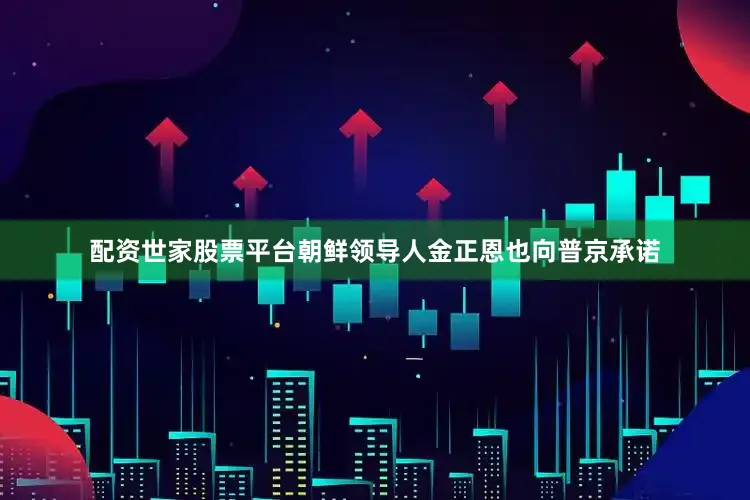 配资世家股票平台朝鲜领导人金正恩也向普京承诺