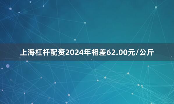 上海杠杆配资2024年相差62.00元/公斤